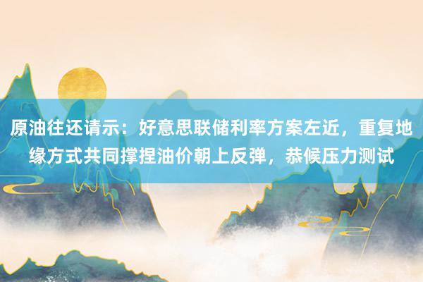 原油往还请示:好意思联储利率方案左近,重复地缘方式共同撑捏油价朝上反弹,恭候压力测试